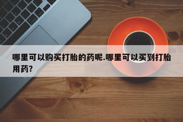 网上私人买的打胎药一哪里可以购买打胎的药呢.哪里可以买到打胎用药？