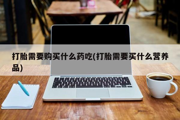 网上私人买的打胎药一打胎需要购买什么药吃(打胎需要买什么营养品)