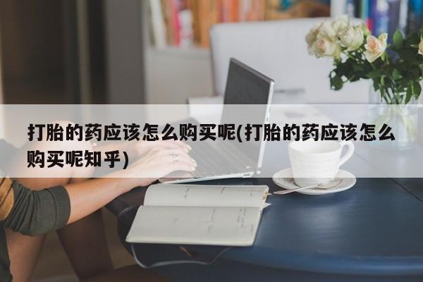 网上私人买的打胎药一打胎的药应该怎么购买呢(打胎的药应该怎么购买呢知乎)
